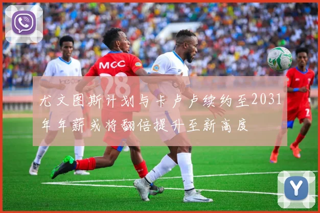 尤文图斯计划与卡卢卢续约至2031年年薪或将翻倍提升至新高度